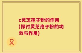 z灵芝孢子粉的作用 (探讨灵芝孢子粉的功效与作用)