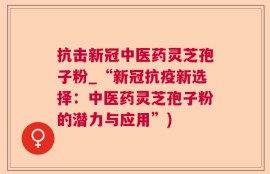 抗击新冠中医药灵芝孢子粉_“新冠抗疫新选择：中医药灵芝孢子粉的潜力与应用”)