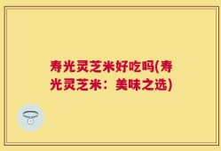 寿光灵芝米好吃吗(寿光灵芝米：美味之选)