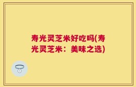 寿光灵芝米好吃吗(寿光灵芝米：美味之选)