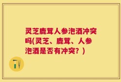 灵芝鹿茸人参泡酒冲突吗(灵芝、鹿茸、人参泡酒是否有冲突？)