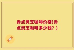 赤点灵芝咖啡价格(赤点灵芝咖啡多少钱？)