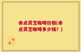 赤点灵芝咖啡价格(赤点灵芝咖啡多少钱？)