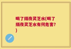 喝了隔夜灵芝水(喝了隔夜灵芝水有何危害？)