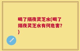 喝了隔夜灵芝水(喝了隔夜灵芝水有何危害？)