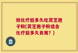 放化疗后多久吃灵芝孢子粉(灵芝孢子粉适合化疗后多久食用？)