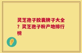 灵芝孢子胶囊牌子大全？灵芝孢子粉产地排行榜