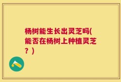 杨树能生长出灵芝吗(能否在杨树上种植灵芝？)