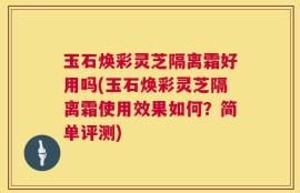 玉石焕彩灵芝隔离霜好用吗(玉石焕彩灵芝隔离霜使用效果如何？简单评测)