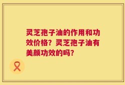 灵芝孢子油的作用和功效价格？灵芝孢子油有美颜功效的吗？