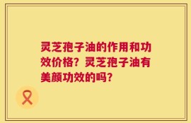 灵芝孢子油的作用和功效价格？灵芝孢子油有美颜功效的吗？