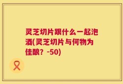 灵芝切片跟什么一起泡酒(灵芝切片与何物为佳酿？-50)