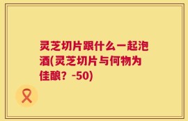 灵芝切片跟什么一起泡酒(灵芝切片与何物为佳酿？-50)