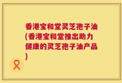 香港宝和堂灵芝孢子油(香港宝和堂推出助力健康的灵芝孢子油产品)