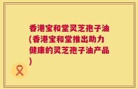 香港宝和堂灵芝孢子油(香港宝和堂推出助力健康的灵芝孢子油产品)