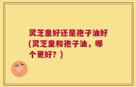 灵芝皇好还是孢子油好(灵芝皇和孢子油，哪个更好？)