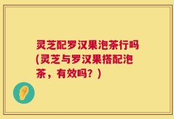 灵芝配罗汉果泡茶行吗(灵芝与罗汉果搭配泡茶，有效吗？)