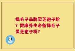 禄毛子品牌灵芝孢子粉？健康养生必备禄毛子灵芝孢子粉？