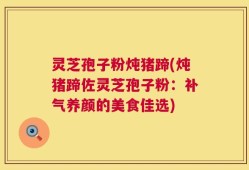 灵芝孢子粉炖猪蹄(炖猪蹄佐灵芝孢子粉：补气养颜的美食佳选)