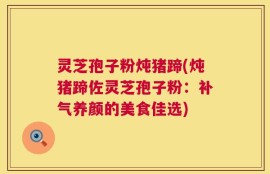 灵芝孢子粉炖猪蹄(炖猪蹄佐灵芝孢子粉：补气养颜的美食佳选)