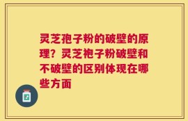 灵芝孢子粉的破壁的原理？灵芝袍子粉破壁和不破壁的区别体现在哪些方面