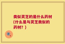 类似灵芝的是什么药材(什么是与灵芝类似的药材？)