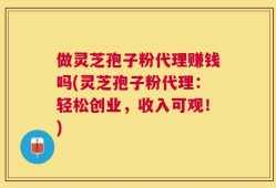 做灵芝孢子粉代理赚钱吗(灵芝孢子粉代理：轻松创业，收入可观！)