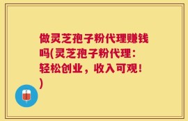做灵芝孢子粉代理赚钱吗(灵芝孢子粉代理：轻松创业，收入可观！)