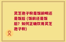 灵芝孢子粉是饭前喝还是饭后 (饭前还是饭后？如何正确饮用灵芝孢子粉)
