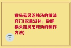 猴头菇灵芝炖汤的做法窍门(双重滋补，尝鲜猴头菇灵芝炖汤的制作方法)