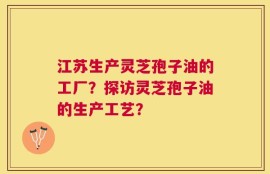 江苏生产灵芝孢子油的工厂？探访灵芝孢子油的生产工艺？