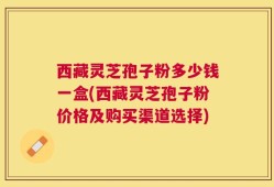 西藏灵芝孢子粉多少钱一盒(西藏灵芝孢子粉价格及购买渠道选择)