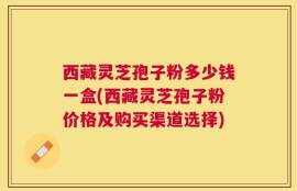 西藏灵芝孢子粉多少钱一盒(西藏灵芝孢子粉价格及购买渠道选择)
