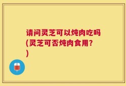 请问灵芝可以炖肉吃吗(灵芝可否炖肉食用？)