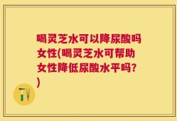 喝灵芝水可以降尿酸吗女性(喝灵芝水可帮助女性降低尿酸水平吗？)
