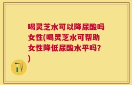 喝灵芝水可以降尿酸吗女性(喝灵芝水可帮助女性降低尿酸水平吗？)