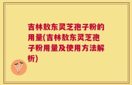 吉林敖东灵芝孢子粉的用量(吉林敖东灵芝孢子粉用量及使用方法解析)