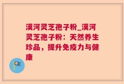 漠河灵芝孢子粉_漠河灵芝孢子粉：天然养生珍品，提升免疫力与健康