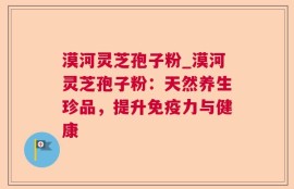 漠河灵芝孢子粉_漠河灵芝孢子粉：天然养生珍品，提升免疫力与健康