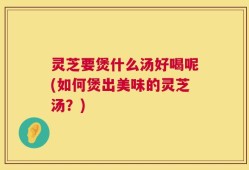 灵芝要煲什么汤好喝呢(如何煲出美味的灵芝汤？)
