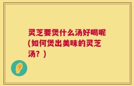 灵芝要煲什么汤好喝呢(如何煲出美味的灵芝汤？)