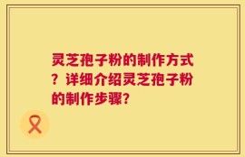 灵芝孢子粉的制作方式？详细介绍灵芝孢子粉的制作步骤？