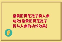 桑黄配灵芝孢子粉人参功效(桑黄配灵芝孢子粉与人参的功效效果)