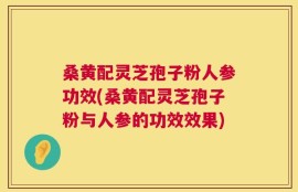 桑黄配灵芝孢子粉人参功效(桑黄配灵芝孢子粉与人参的功效效果)