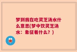 梦到我在吃灵芝汤水什么意思(梦中饮灵芝汤水：象征着什么？)