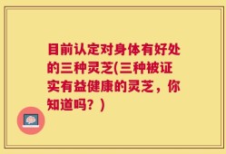 目前认定对身体有好处的三种灵芝(三种被证实有益健康的灵芝，你知道吗？)