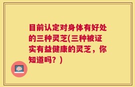 目前认定对身体有好处的三种灵芝(三种被证实有益健康的灵芝，你知道吗？)