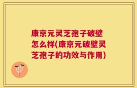 康京元灵芝孢子破壁 怎么样(康京元破壁灵芝孢子的功效与作用)