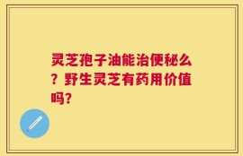灵芝孢子油能治便秘么？野生灵芝有药用价值吗？