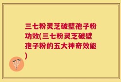 三七粉灵芝破壁孢子粉功效(三七粉灵芝破壁孢子粉的五大神奇效能)